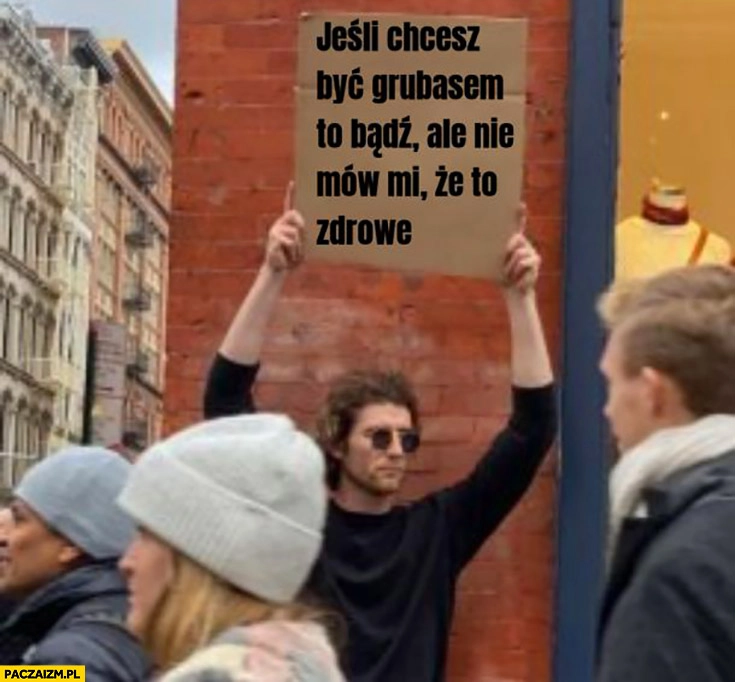 
    Jeśli chcesz być grubasem to bądź ale nie mów mi, że to zdrowe