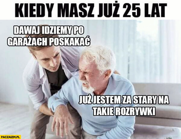 
    Kiedy masz już 25 lat dawaj idziemy po garażach poskakać? Już jestem za stary na takie rozrywki