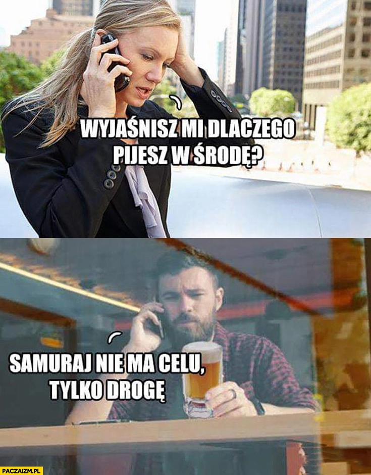 
    Wyjaśnisz mi dlaczego pijesz w środę? Samuraj nie ma celu tylko drogę