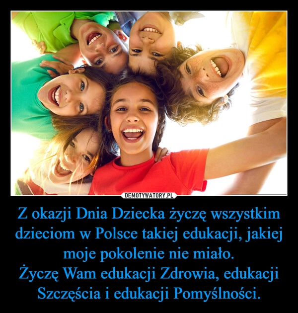 
    Z okazji Dnia Dziecka życzę wszystkim dzieciom w Polsce takiej edukacji, jakiej moje pokolenie nie miało.
Życzę Wam edukacji Zdrowia, edukacji Szczęścia i edukacji Pomyślności.