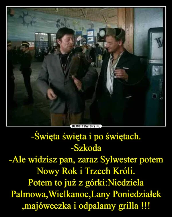 
    -Święta święta i po świętach. -Szkoda -Ale widzisz pan, zaraz Sylwester potem Nowy Rok i Trzech Króli. Potem to już z górki:Niedziela Palmowa,Wielkanoc,Lany Poniedziałek ,majóweczka i odpalamy grilla !!!