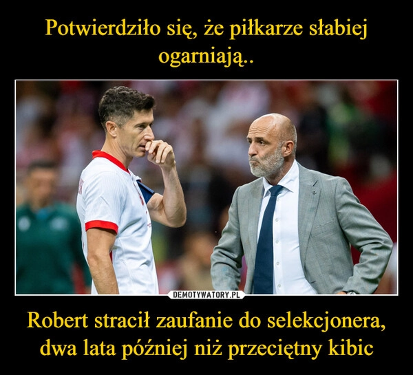 
    Potwierdziło się, że piłkarze słabiej ogarniają.. Robert stracił zaufanie do selekcjonera, dwa lata później niż przeciętny kibic