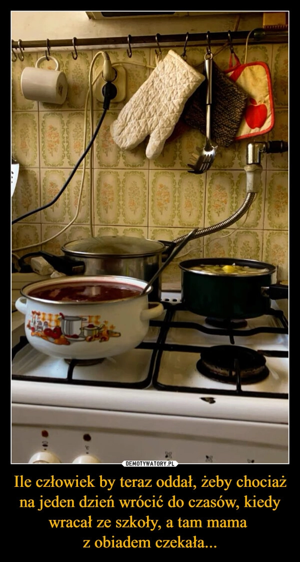 
    Ile człowiek by teraz oddał, żeby chociaż na jeden dzień wrócić do czasów, kiedy wracał ze szkoły, a tam mama 
z obiadem czekała...