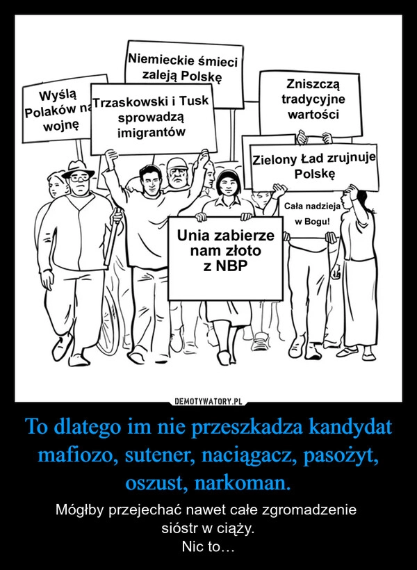 
    To dlatego im nie przeszkadza kandydat mafiozo, sutener, naciągacz, pasożyt, oszust, narkoman.