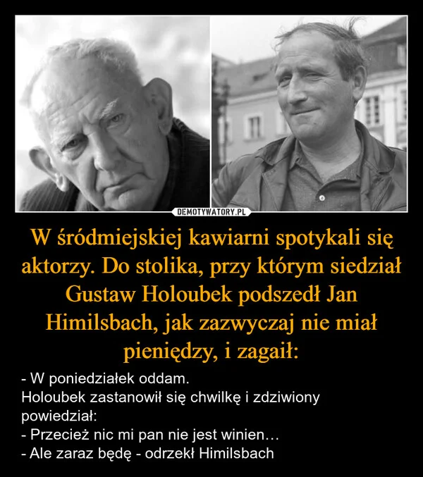 
    W śródmiejskiej kawiarni spotykali się aktorzy. Do stolika, przy którym siedział Gustaw Holoubek podszedł Jan Himilsbach, jak zazwyczaj nie miał pieniędzy, i zagaił: