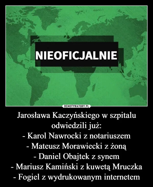 
    Jarosława Kaczyńskiego w szpitalu odwiedzili już: - Karol Nawrocki z notariuszem - Mateusz Morawiecki z żoną - Daniel Obajtek z synem - Mariusz Kamiński z kuwetą Mruczka - Fogiel z wydrukowanym internetem