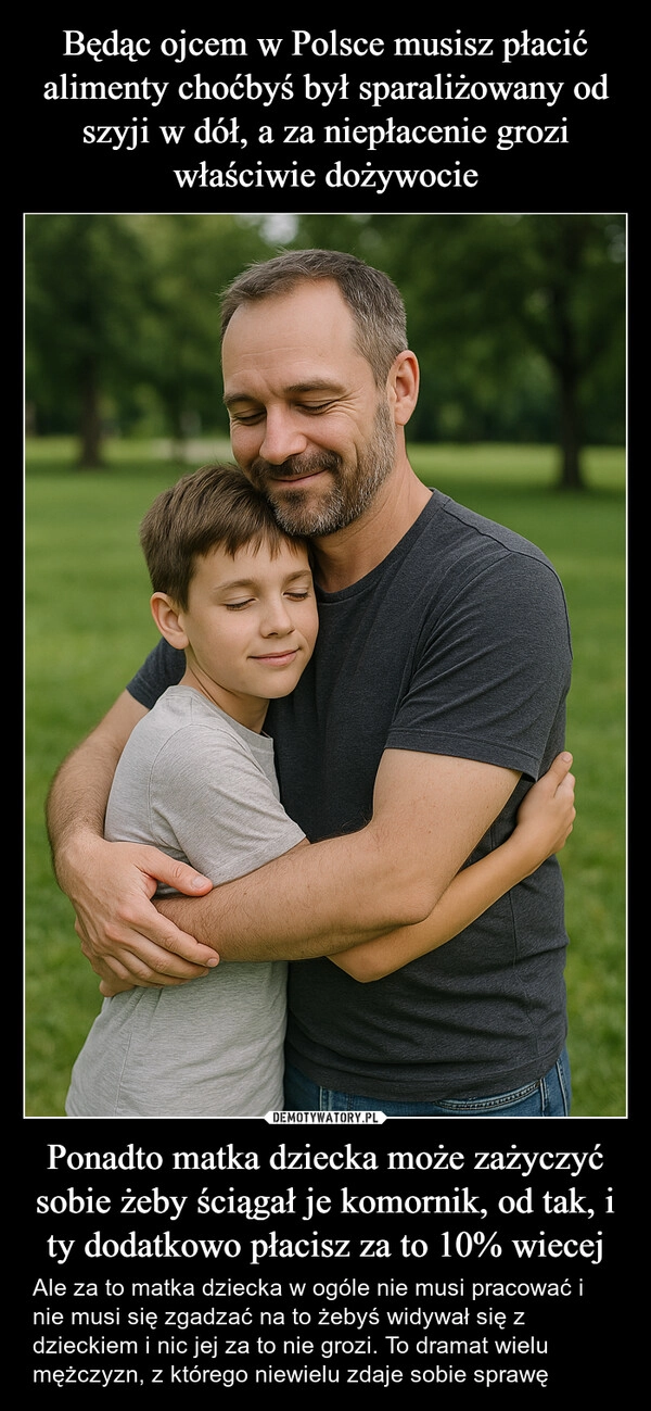 Będąc ojcem w Polsce musisz płacić alimenty choćbyś był sparaliżowany od szyji w dół, a za niepłacenie grozi właściwie dożywocie Ponadto matka dziecka może zażyczyć sobie żeby ściągał je komornik, od tak, i ty dodatkowo płacisz za to 10% wiecej