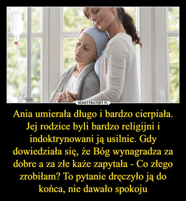 
    Ania umierała długo i bardzo cierpiała. Jej rodzice byli bardzo religijni i indoktrynowani ją usilnie. Gdy dowiedziała się, że Bóg wynagradza za dobre a za złe każe zapytała - Co złego zrobiłam? To pytanie dręczyło ją do końca, nie dawało spokoju