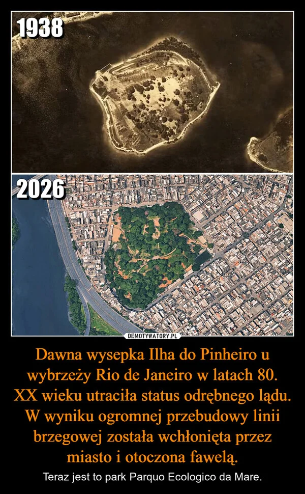 
    Dawna wysepka Ilha do Pinheiro u wybrzeży Rio de Janeiro w latach 80. XX wieku utraciła status odrębnego lądu. W wyniku ogromnej przebudowy linii brzegowej została wchłonięta przez miasto i otoczona fawelą.