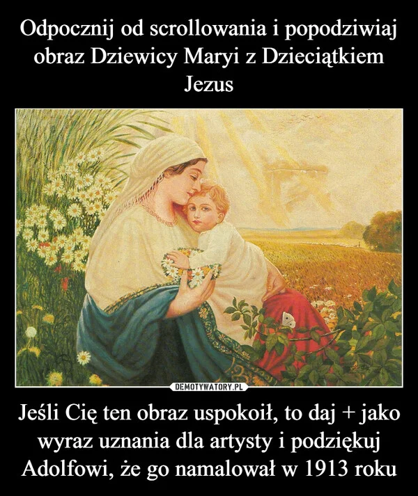 
    Odpocznij od scrollowania i popodziwiaj obraz Dziewicy Maryi z Dzieciątkiem Jezus Jeśli Cię ten obraz uspokoił, to daj + jako wyraz uznania dla artysty i podziękuj Adolfowi, że go namalował w 1913 roku