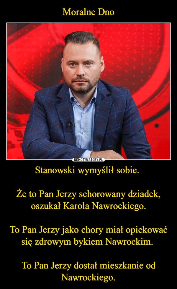 
    Moralne Dno Stanowski wymyślił sobie. 

Że to Pan Jerzy schorowany dziadek, oszukał Karola Nawrockiego.

To Pan Jerzy jako chory miał opiekować się zdrowym bykiem Nawrockim. 

To Pan Jerzy dostał mieszkanie od Nawrockiego.