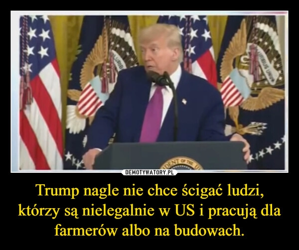 
    Trump nagle nie chce ścigać ludzi, którzy są nielegalnie w US i pracują dla farmerów albo na budowach.