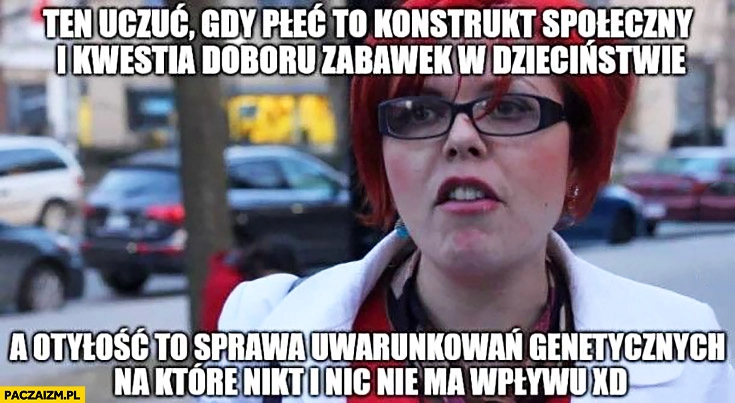 
    Typowa feministka: to uczucie gdy płeć to konstrukt społeczny i kwestia doboru zabawek w dzieciństwie, a otyłość to sprawa uwarunkowań genetycznych na które nikt i nic nie ma wpływu