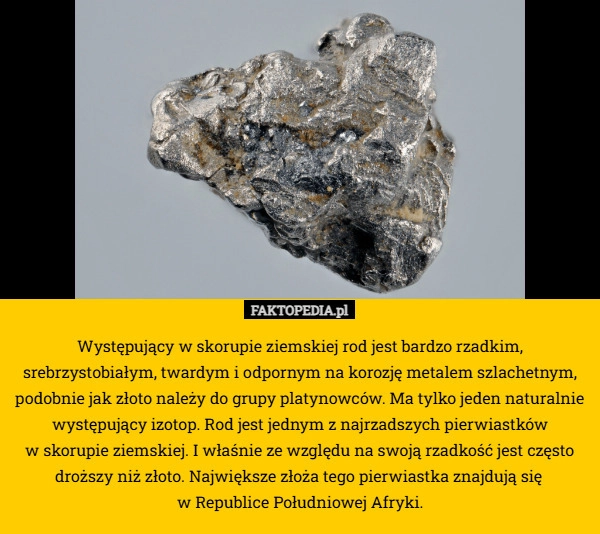 
    Występujący w skorupie ziemskiej rod jest bardzo rzadkim, srebrzystobiałym,