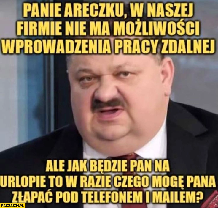 
    Janusz Alfa panie Areczku w naszej firmie nie ma możliwości wprowadzenia pracy zdalnej ale jak będzie pan na urlopie to w razie czego mogę pana złapać pod telefonem i mailem?