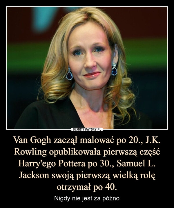 
    Van Gogh zaczął malować po 20., J.K. Rowling opublikowała pierwszą część Harry'ego Pottera po 30., Samuel L. Jackson swoją pierwszą wielką rolę otrzymał po 40.