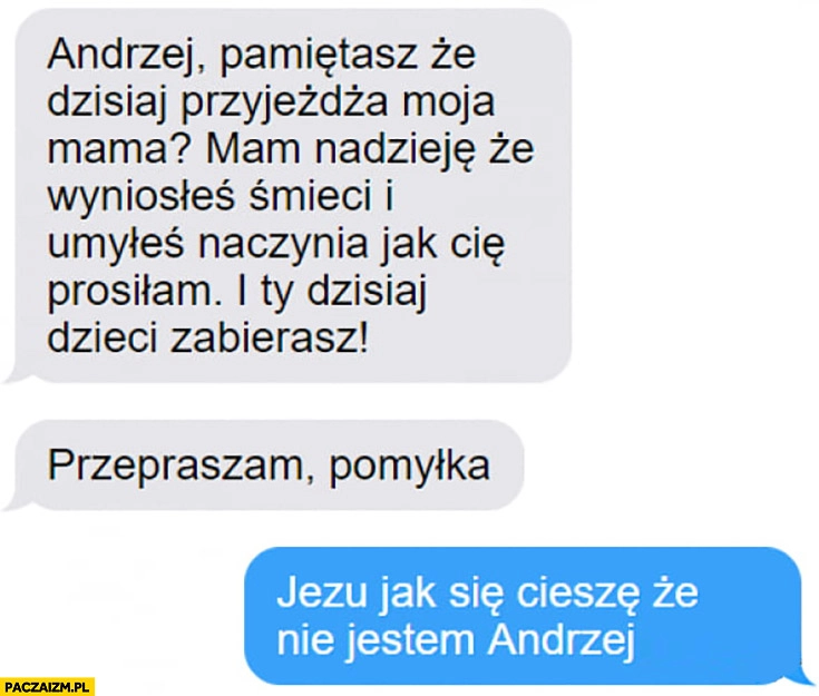 
    Andrzej pamiętasz, że moja mama przyjeżdża? Przepraszam pomyłka. Jak ja się cieszę, że nie jestem Andrzej
