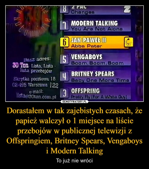 
    Dorastałem w tak zajebistych czasach, że papież walczył o 1 miejsce na liście przebojów w publicznej telewizji z Offspringiem, Britney Spears, Vengaboys i Modern Talking