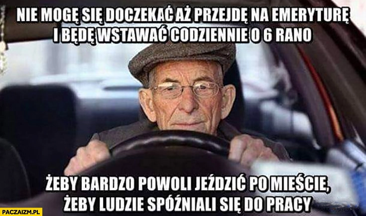 
    Dziadek nie mogę się doczekać aż przejdę na emeryturę i będę wstawać o 6 żeby powoli jeździć po mieście żeby ludzie spóźniali się do pracy