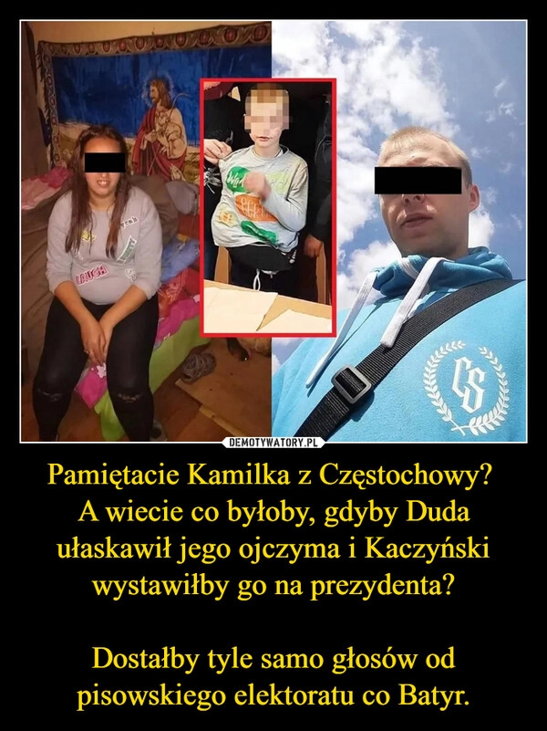 
    Pamiętacie Kamilka z Częstochowy? 
A wiecie co byłoby, gdyby Duda ułaskawił jego ojczyma i Kaczyński wystawiłby go na prezydenta?

Dostałby tyle samo głosów od pisowskiego elektoratu co Batyr.