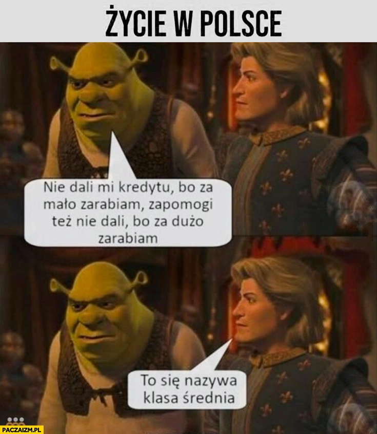 
    Życie w Polsce Shrek nie dali mi kredytu bo za mało zarabiam ani zapomogi bo za dużo zarabiam, to się nazywa klasa średnia