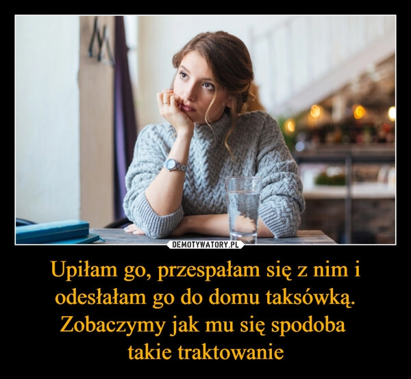 Upiłam go, przespałam się z nim i odesłałam go do domu taksówką. Zobaczymy jak mu się spodoba 
takie traktowanie