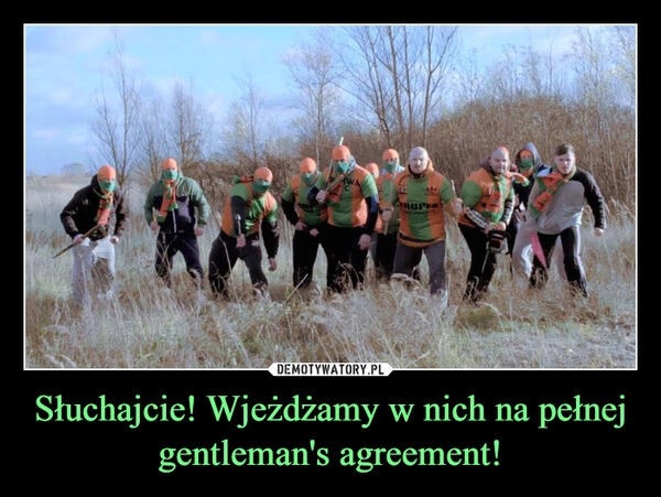 
    Słuchajcie! Wjeżdżamy w nich na pełnej gentleman's agreement!