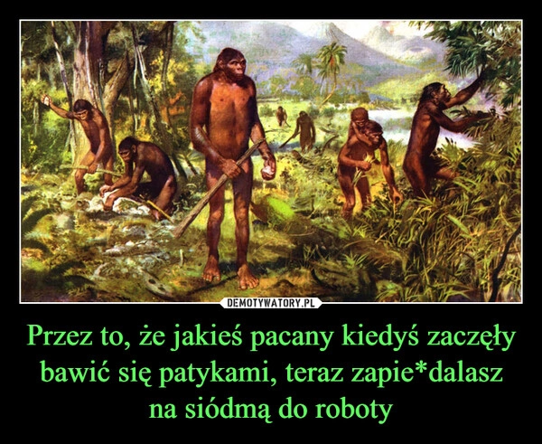 
    Przez to, że jakieś pacany kiedyś zaczęły bawić się patykami, teraz zapie*dalasz na siódmą do roboty