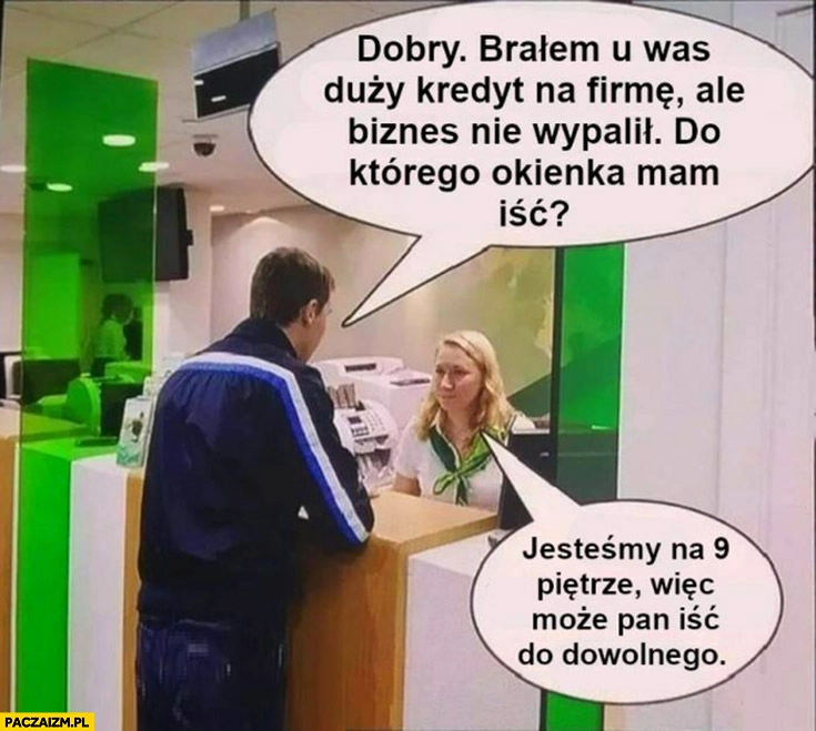 
    W banku: dzień dobry brałem u was kredyt, biznes nie wypalił, do którego okienka mam iść? Jesteśmy na 9 piętrze więc do dowolnego