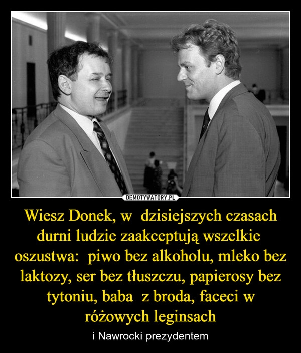 
    Wiesz Donek, w  dzisiejszych czasach durni ludzie zaakceptują wszelkie  oszustwa:  piwo bez alkoholu, mleko bez laktozy, ser bez tłuszczu, papierosy bez tytoniu, baba  z broda, faceci w różowych leginsach