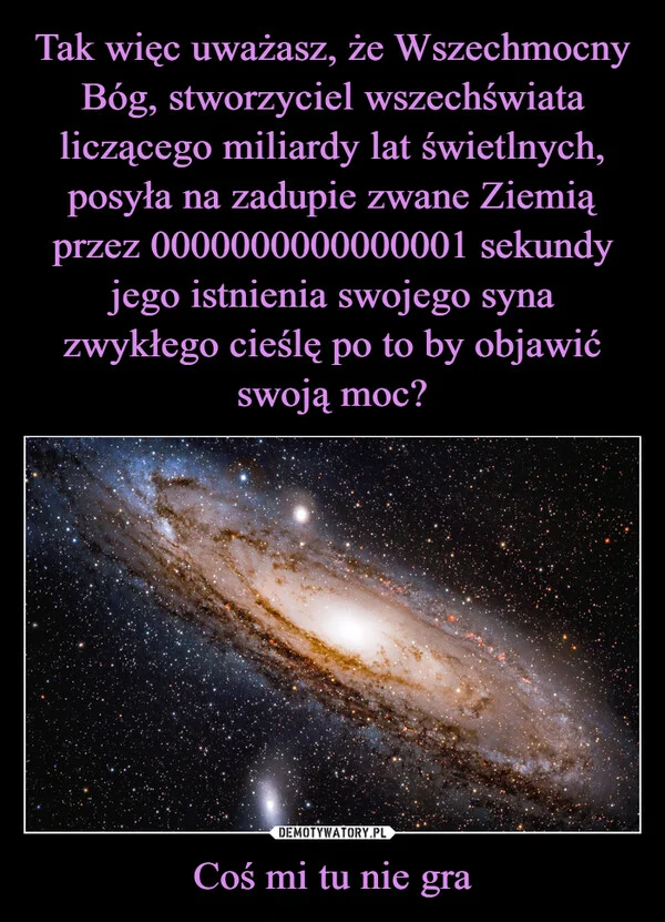 
    Tak więc uważasz, że Wszechmocny Bóg, stworzyciel wszechświata liczącego miliardy lat świetlnych, posyła na zadupie zwane Ziemią przez 0000000000000001 sekundy jego istnienia swojego syna zwykłego cieślę po to by objawić swoją moc? Coś mi tu nie gra