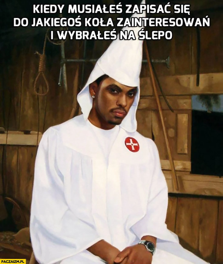 
    Kiedy musiałeś zapisać się do jakiegoś koła zainteresowań i wybrałeś na ślepo murzyn ku klux klan