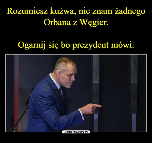 Rozumiesz kuźwa, nie znam żadnego Orbana z Węgier. Ogarnij się bo prezydent mówi.
