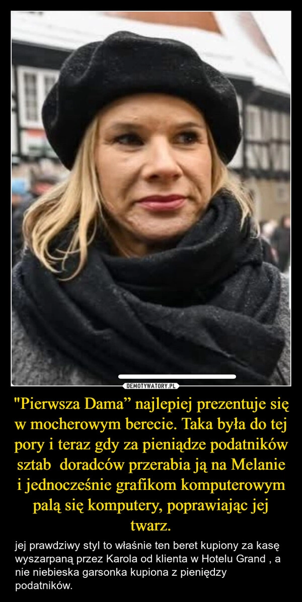 
    "Pierwsza Dama” najlepiej prezentuje się w mocherowym berecie. Taka była do tej pory i teraz gdy za pieniądze podatników sztab  doradców przerabia ją na Melanie i jednocześnie grafikom komputerowym palą się komputery, poprawiając jej twarz.