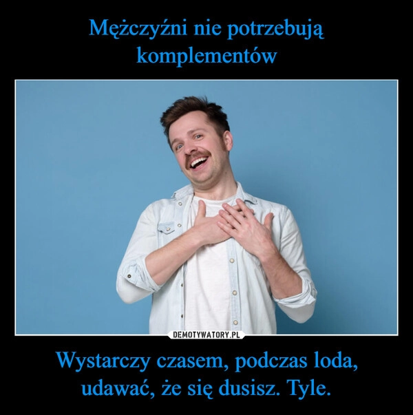
    Mężczyźni nie potrzebują komplementów Wystarczy czasem, podczas loda, udawać, że się dusisz. Tyle.