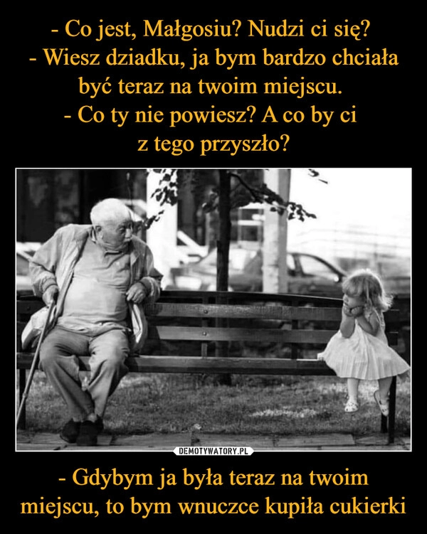 
    
- Co jest, Małgosiu? Nudzi ci się?
- Wiesz dziadku, ja bym bardzo chciała być teraz na twoim miejscu.
- Co ty nie powiesz? A co by ci
z tego przyszło? - Gdybym ja była teraz na twoim miejscu, to bym wnuczce kupiła cukierki 