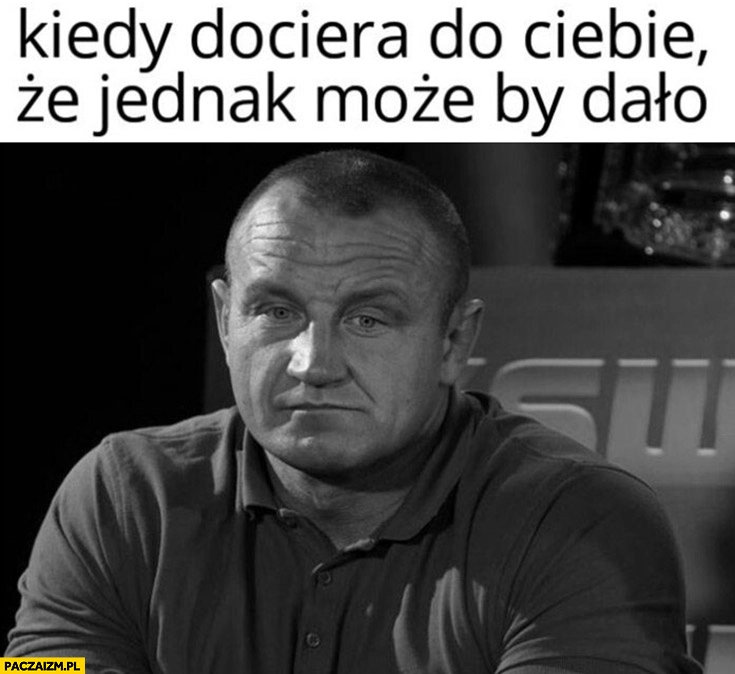 
    Pudzian kiedy dociera do Ciebie, że jednak może by dało Pudzianowski