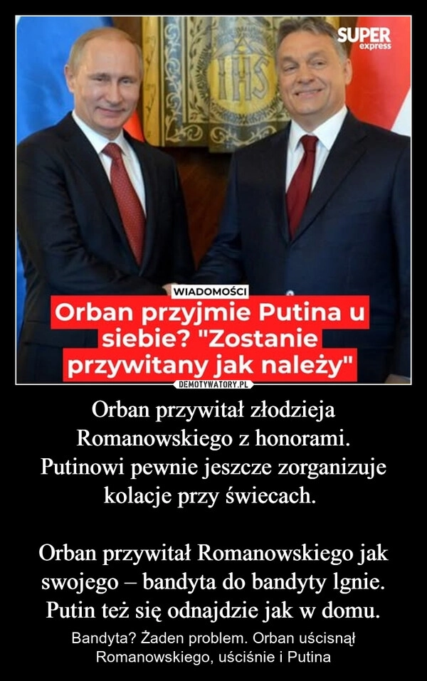 
    Orban przywitał złodzieja Romanowskiego z honorami.
Putinowi pewnie jeszcze zorganizuje kolacje przy świecach. 

Orban przywitał Romanowskiego jak swojego – bandyta do bandyty lgnie. Putin też się odnajdzie jak w domu.