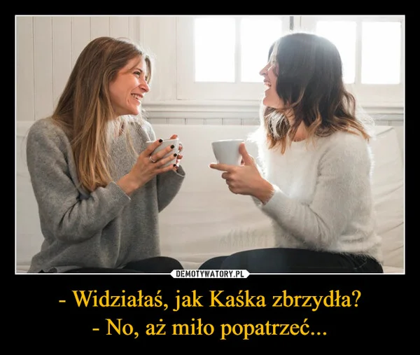 
    - Widziałaś, jak Kaśka zbrzydła? - No, aż miło popatrzeć...