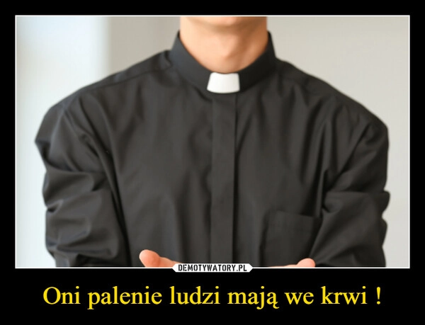 
    Oni palenie ludzi mają we krwi !