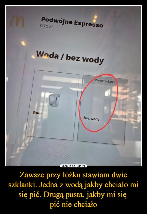 
    Zawsze przy łóżku stawiam dwie szklanki. Jedna z wodą jakby chcialo mi się pić. Drugą pusta, jakby mi się pić nie chciało