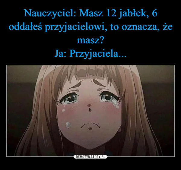 
    Nauczyciel: Masz 12 jabłek, 6 oddałeś przyjacielowi, to oznacza, że masz? Ja: Przyjaciela...