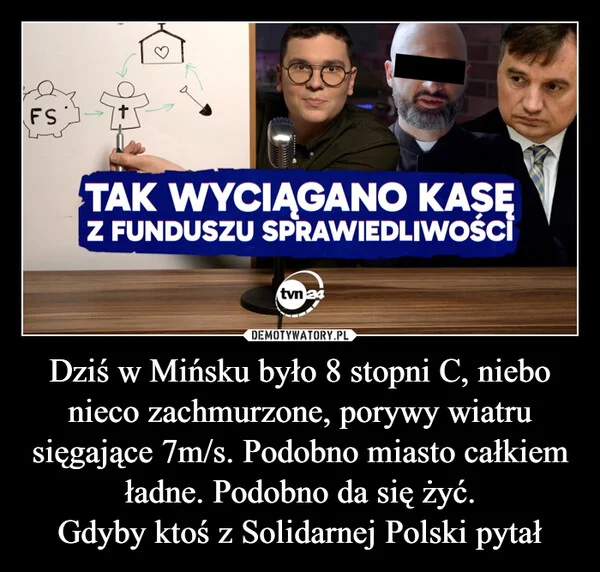 
    Dziś w Mińsku było 8 stopni C, niebo nieco zachmurzone, porywy wiatru sięgające 7m/s. Podobno miasto całkiem ładne. Podobno da się żyć. Gdyby ktoś z Solidarnej Polski pytał