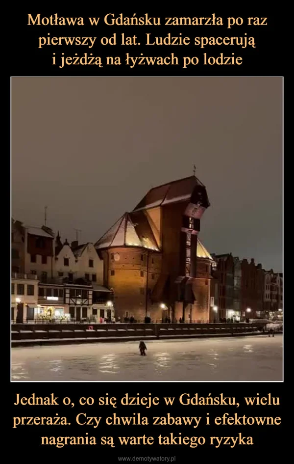 
    Motława w Gdańsku zamarzła po raz pierwszy od lat. Ludzie spacerują i jeżdżą na łyżwach po lodzie Jednak o, co się dzieje w Gdańsku, wielu przeraża. Czy chwila zabawy i efektowne nagrania są warte takiego ryzyka