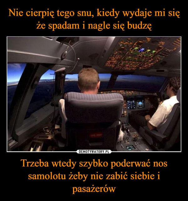 
    Nie cierpię tego snu, kiedy wydaje mi się że spadam i nagle się budzę Trzeba wtedy szybko poderwać nos samolotu żeby nie zabić siebie i pasażerów