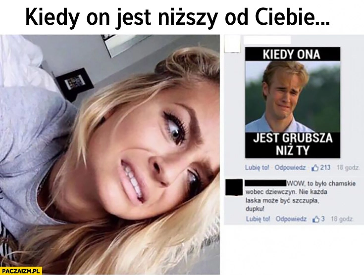 
    Kiedy facet jest niższy od Ciebie, kiedy dziewczyna jest grubsza niż Ty. Wow to było chamskie wobec dziewczyn, nie każda może być szczupła