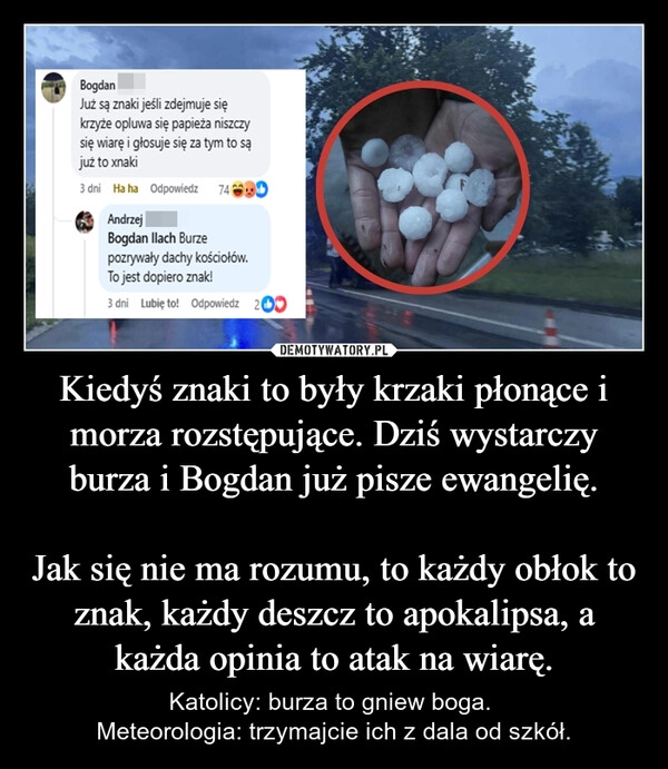 
    Kiedyś znaki to były krzaki płonące i morza rozstępujące. Dziś wystarczy burza i Bogdan już pisze ewangelię.

Jak się nie ma rozumu, to każdy obłok to znak, każdy deszcz to apokalipsa, a każda opinia to atak na wiarę.