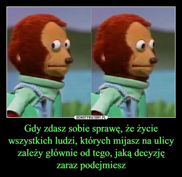 
    Gdy zdasz sobie sprawę, że życie wszystkich ludzi, których mijasz na ulicy zależy głównie od tego, jaką decyzję zaraz podejmiesz