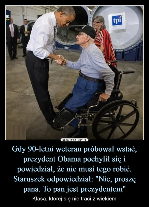
    Gdy 90-letni weteran próbował wstać, prezydent Obama pochylił się i powiedział, że nie musi tego robić. Staruszek odpowiedział: ''Nie, proszę pana. To pan jest prezydentem''