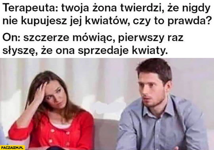 
    Terapeuta: żona twierdzi, że nigdy nie kupujesz jej kwiatów, czy to prawda? Szczerze mówiąc pierwszy raz słyszę, że ona sprzedaje kwiaty